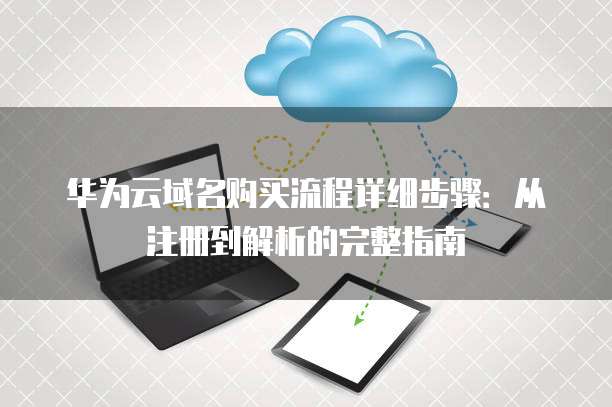 华为云域名购买流程详细步骤:从注册到解析的完整指南