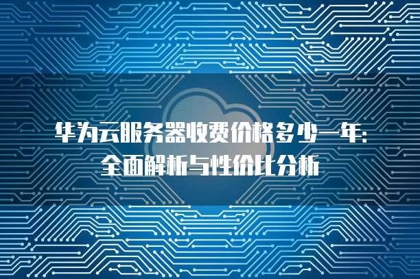 华为云服务器收费价格多少一年:全面解析与性价比分析