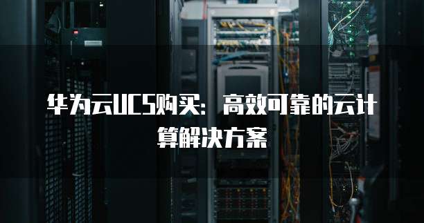 华为云UCS购买:高效可靠的云计算解决方案