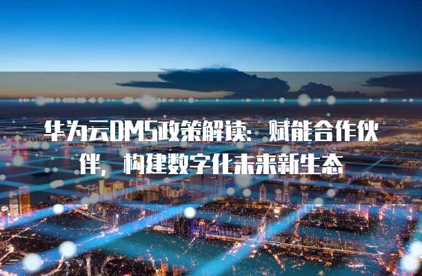 华为云DMS政策解读：赋能合作伙伴，构建数字化未来新生态