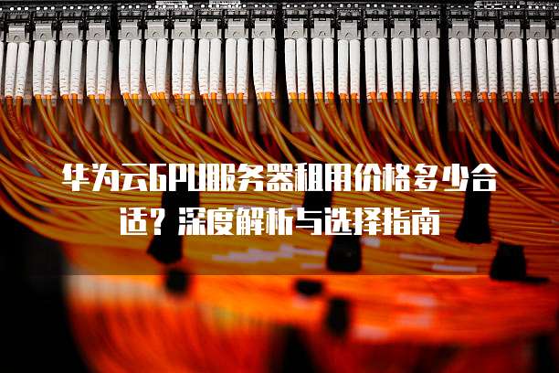 华为云GPU服务器租用价格多少合适?深度解析与选择指南