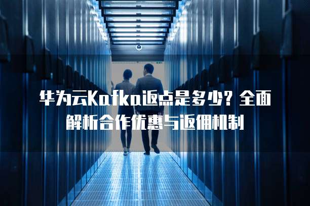 华为云Kafka返点是多少?全面解析合作优惠与返佣机制