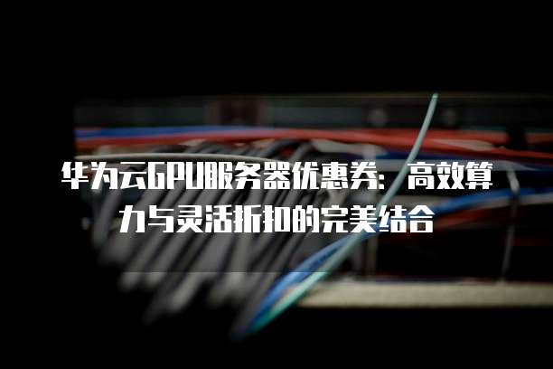 华为云GPU服务器优惠券:高效算力与灵活折扣的完美结合