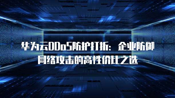 华为云DDoS防护打折:企业防御网络攻击的高性价比之选