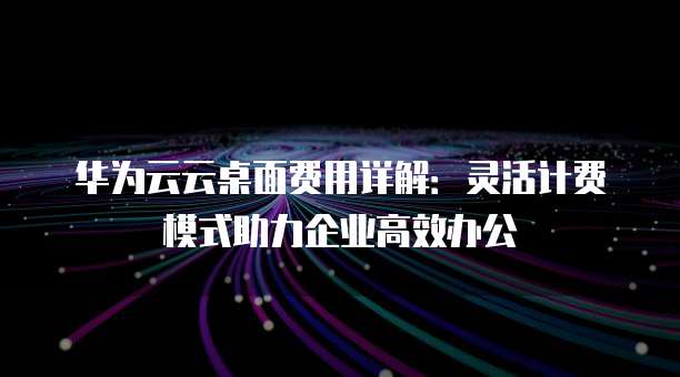 华为云云桌面费用详解：灵活计费模式助力企业高效办公