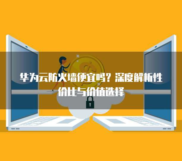 华为云防火墙便宜吗?深度解析性价比与价值选择