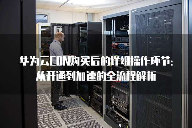 华为云CDN购买后的详细操作环节:从开通到加速的全流程解析