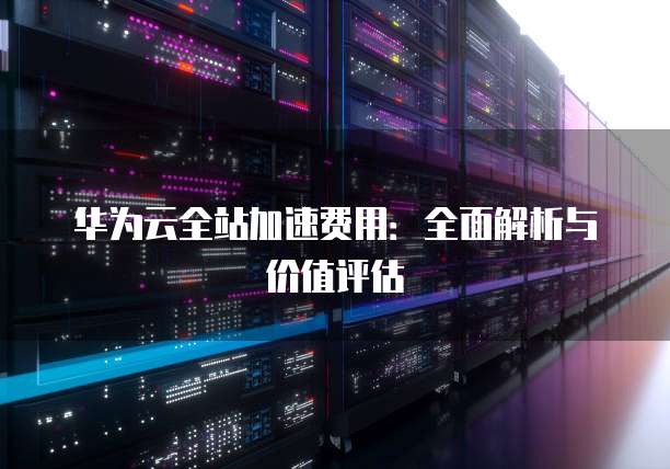 华为云全站加速费用:全面解析与价值评估