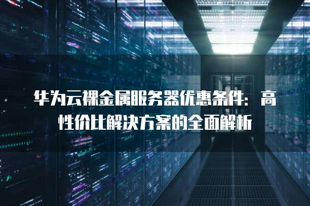 华为云裸金属服务器优惠条件:高性价比解决方案的全面解析