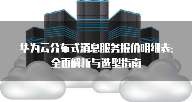 华为云分布式消息服务报价明细表:全面解析与选型指南