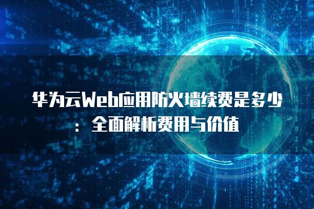 华为云Web应用防火墙续费是多少:全面解析费用与价值
