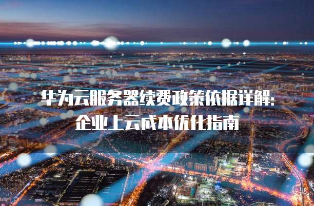 华为云服务器续费政策依据详解:企业上云成本优化指南