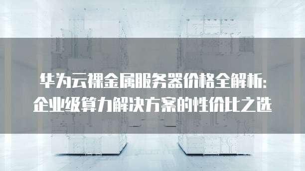 华为云裸金属服务器价格全解析:企业级算力解决方案的性价比之选