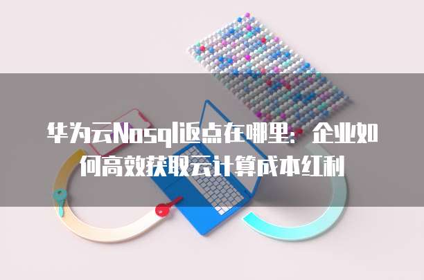 华为云Nosql返点在哪里:企业如何高效获取云计算成本红利