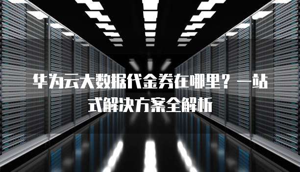 华为云大数据代金券在哪里？一站式解决方案全解析