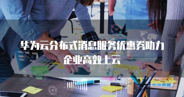 华为云分布式消息服务优惠券助力企业高效上云
