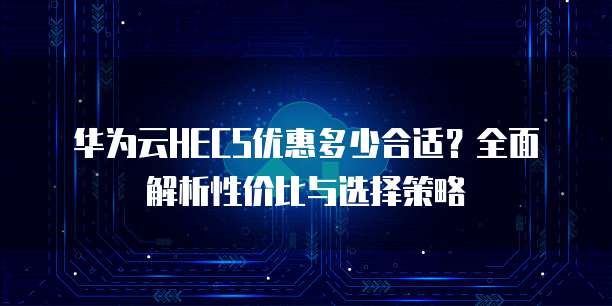 华为云HECS优惠多少合适?全面解析性价比与选择策略