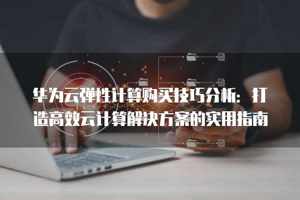 华为云弹性计算购买技巧分析：打造高效云计算解决方案的实用指南