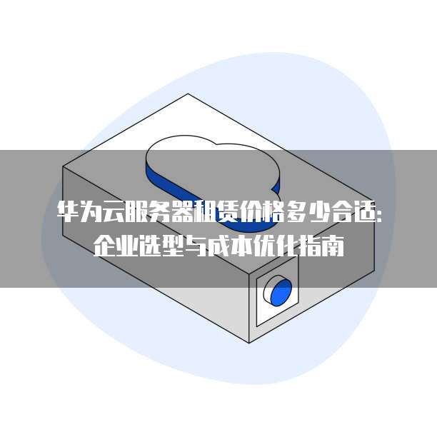 华为云服务器租赁价格多少合适：企业选型与成本优化指南
