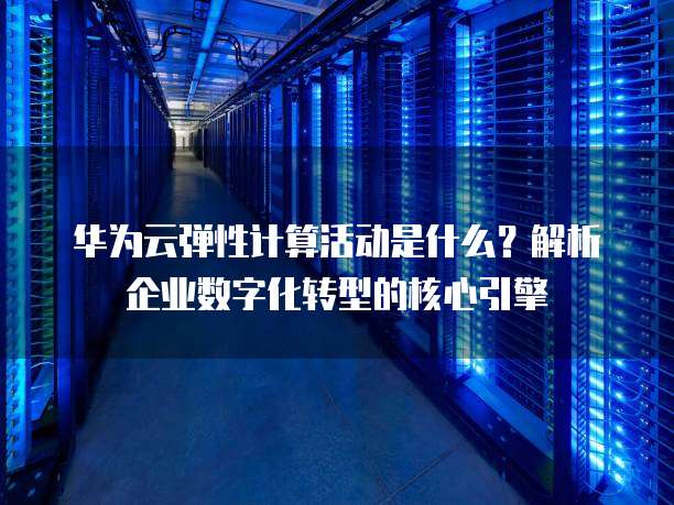 华为云弹性计算活动是什么？解析企业数字化转型的核心引擎