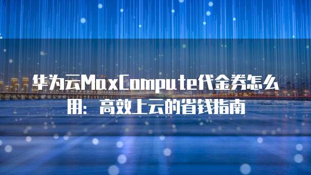 华为云MaxCompute代金券怎么用:高效上云的省钱指南