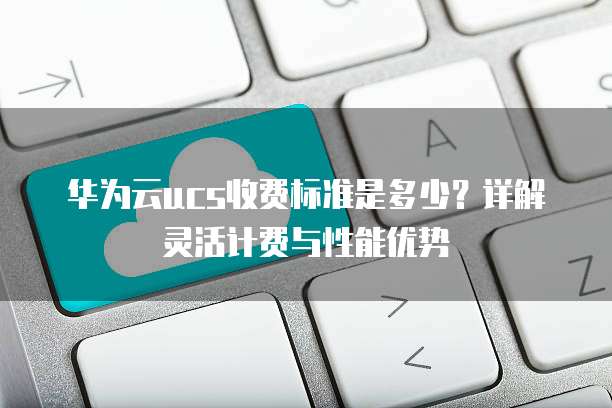 华为云ucs收费标准是多少？详解灵活计费与性能优势