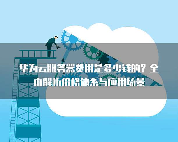 华为云服务器费用是多少钱的?全面解析价格体系与应用场景