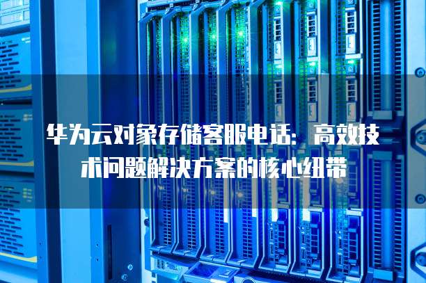 华为云对象存储客服电话：高效技术问题解决方案的核心纽带