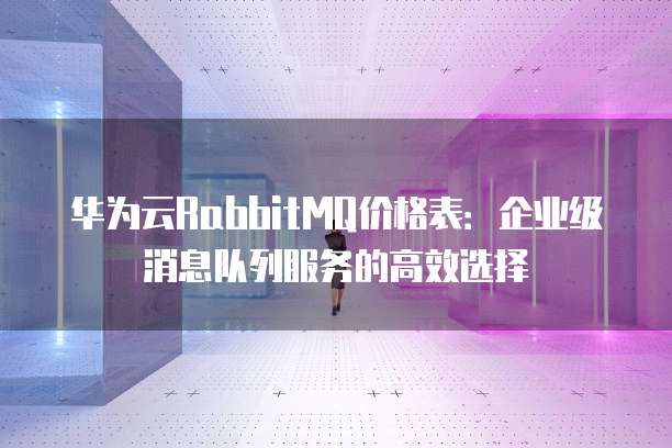 华为云RabbitMQ价格表：企业级消息队列服务的高效选择