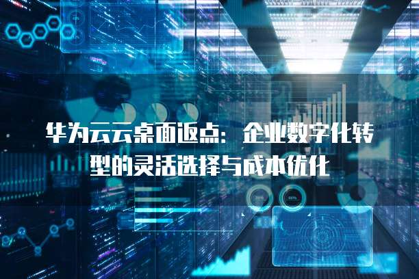 华为云云桌面返点:企业数字化转型的灵活选择与成本优化