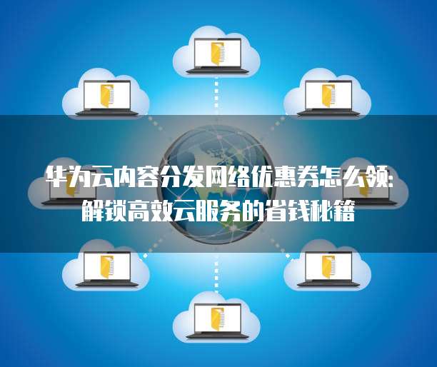 华为云内容分发网络优惠券怎么领：解锁高效云服务的省钱秘籍