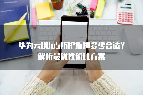 华为云DDoS防护折扣多少合适？解析最优性价比方案