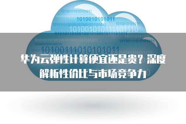 华为云弹性计算便宜还是贵?深度解析性价比与市场竞争力