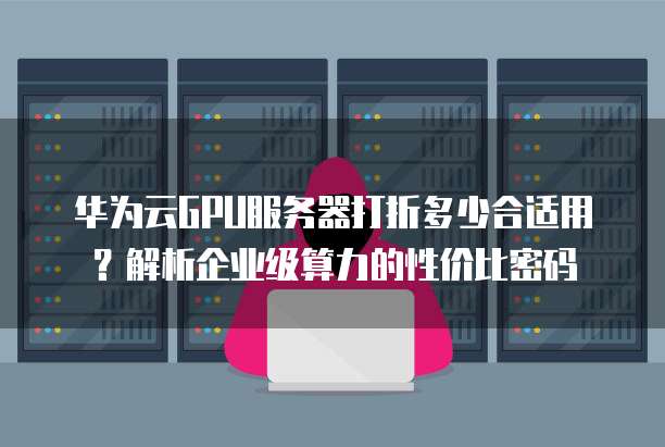 华为云GPU服务器打折多少合适用?解析企业级算力的性价比密码