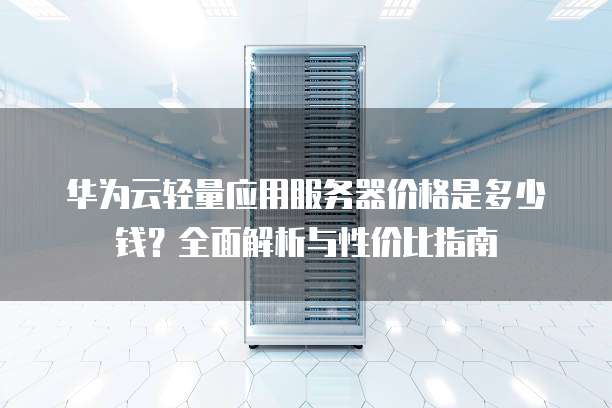华为云轻量应用服务器价格是多少钱?全面解析与性价比指南