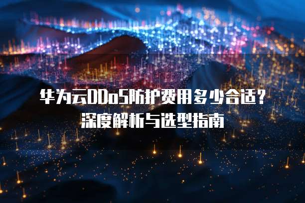 华为云DDoS防护费用多少合适？深度解析与选型指南