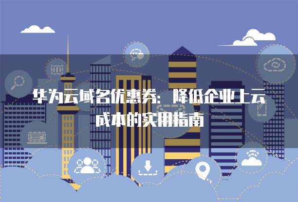 华为云域名优惠券:降低企业上云成本的实用指南