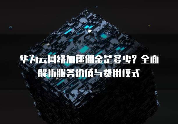 华为云网络加速佣金是多少?全面解析服务价值与费用模式