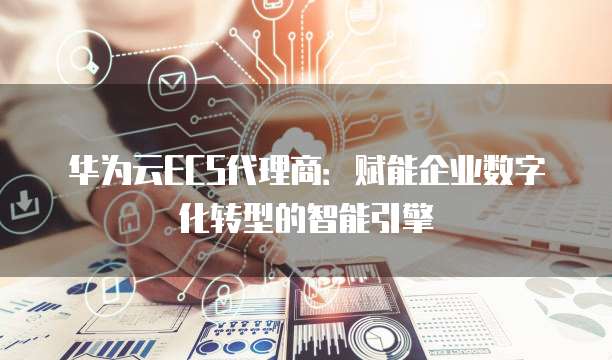 华为云ECS代理商:赋能企业数字化转型的智能引擎