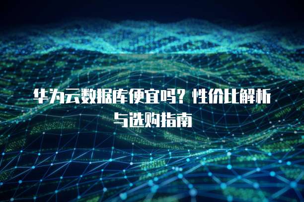 华为云数据库便宜吗?性价比解析与选购指南