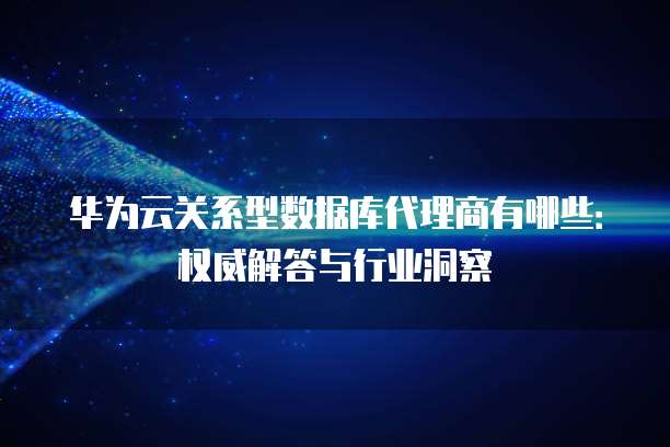 华为云关系型数据库代理商有哪些:权威解答与行业洞察