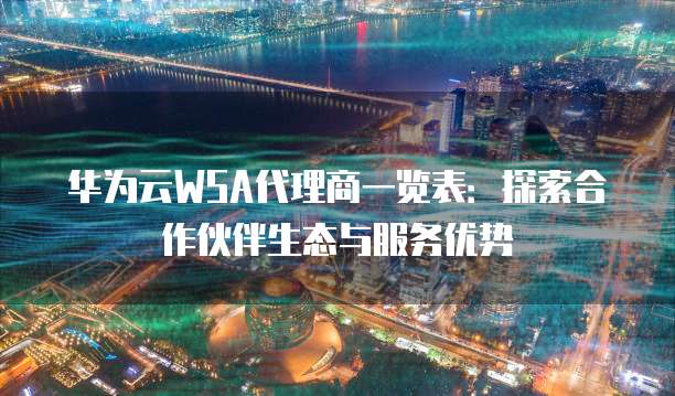 华为云WSA代理商一览表:探索合作伙伴生态与服务优势
