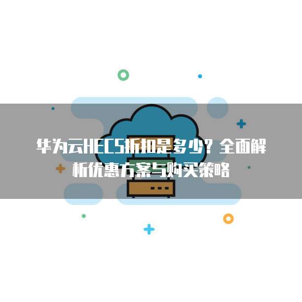 华为云HECS折扣是多少?全面解析优惠方案与购买策略