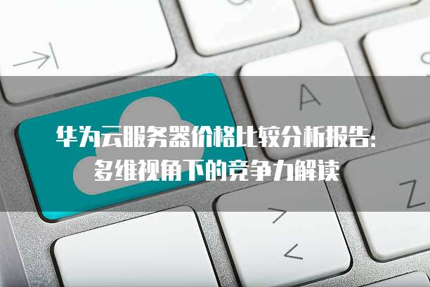 华为云服务器价格比较分析报告:多维视角下的竞争力解读