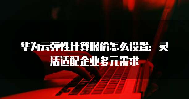 华为云弹性计算报价怎么设置:灵活适配企业多元需求