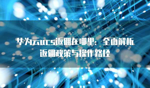 华为云ucs返佣在哪里:全面解析返佣政策与操作路径