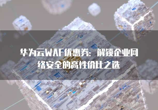 华为云WAF优惠券：解锁企业网络安全的高性价比之选