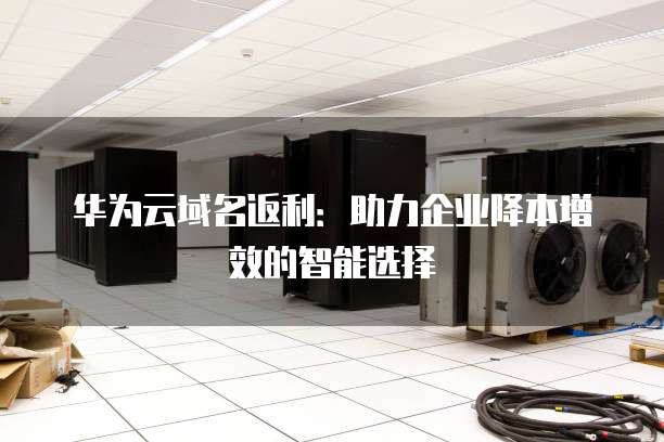 华为云域名返利:助力企业降本增效的智能选择