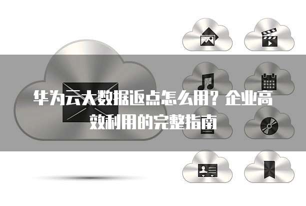 华为云大数据返点怎么用?企业高效利用的完整指南