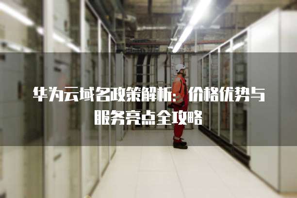 华为云域名政策解析:价格优势与服务亮点全攻略